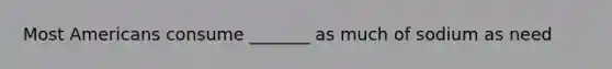 Most Americans consume _______ as much of sodium as need