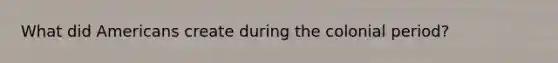 What did Americans create during the colonial period?
