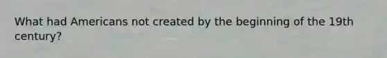 What had Americans not created by the beginning of the 19th century?