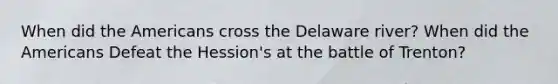 When did the Americans cross the Delaware river? When did the Americans Defeat the Hession's at the battle of Trenton?