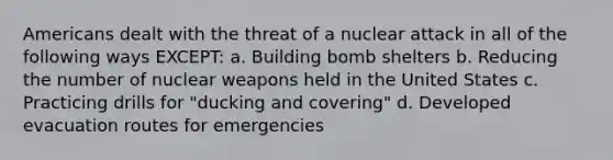 Americans dealt with the threat of a nuclear attack in all of the following ways EXCEPT: a. Building bomb shelters b. Reducing the number of nuclear weapons held in the United States c. Practicing drills for "ducking and covering" d. Developed evacuation routes for emergencies