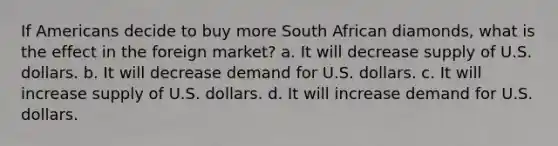 If Americans decide to buy more South African diamonds, what is the effect in the foreign market? a. It will decrease supply of U.S. dollars. b. It will decrease demand for U.S. dollars. c. It will increase supply of U.S. dollars. d. It will increase demand for U.S. dollars.