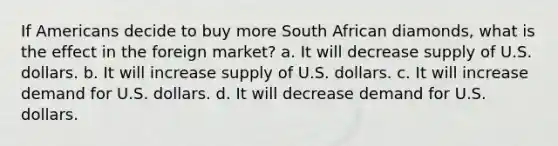 If Americans decide to buy more South African diamonds, what is the effect in the foreign market? a. It will decrease supply of U.S. dollars. b. It will increase supply of U.S. dollars. c. It will increase demand for U.S. dollars. d. It will decrease demand for U.S. dollars.