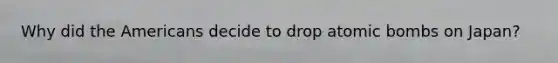 Why did the Americans decide to drop atomic bombs on Japan?