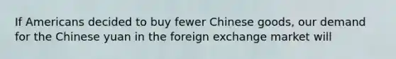 If Americans decided to buy fewer Chinese goods, our demand for the Chinese yuan in the foreign exchange market will