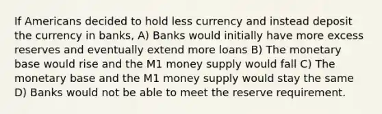 If Americans decided to hold less currency and instead deposit the currency in banks, A) Banks would initially have more excess reserves and eventually extend more loans B) The monetary base would rise and the M1 money supply would fall C) The monetary base and the M1 money supply would stay the same D) Banks would not be able to meet the reserve requirement.