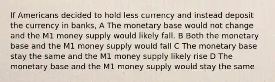 If Americans decided to hold less currency and instead deposit the currency in banks, A The monetary base would not change and the M1 money supply would likely fall. B Both the monetary base and the M1 money supply would fall C The monetary base stay the same and the M1 money supply likely rise D The monetary base and the M1 money supply would stay the same