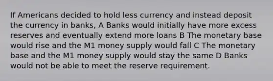 If Americans decided to hold less currency and instead deposit the currency in banks, A Banks would initially have more excess reserves and eventually extend more loans B The monetary base would rise and the M1 money supply would fall C The monetary base and the M1 money supply would stay the same D Banks would not be able to meet the reserve requirement.