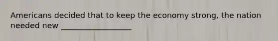 Americans decided that to keep the economy strong, the nation needed new __________________