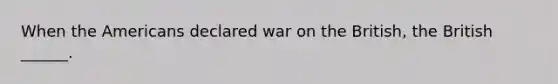 When the Americans declared war on the British, the British ______.