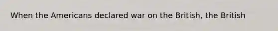 When the Americans declared war on the British, the British