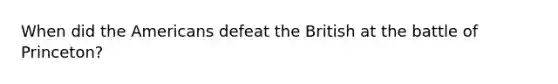 When did the Americans defeat the British at the battle of Princeton?