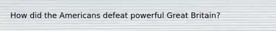 How did the Americans defeat powerful Great Britain?