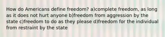 How do Americans define freedom? a)complete freedom, as long as it does not hurt anyone b)freedom from aggression by the state c)freedom to do as they please d)freedom for the individual from restraint by the state