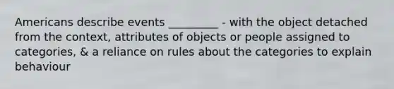 Americans describe events _________ - with the object detached from the context, attributes of objects or people assigned to categories, & a reliance on rules about the categories to explain behaviour