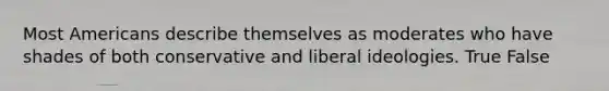 Most Americans describe themselves as moderates who have shades of both conservative and liberal ideologies. True False