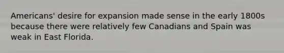 Americans' desire for expansion made sense in the early 1800s because there were relatively few Canadians and Spain was weak in East Florida.