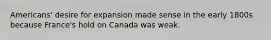 Americans' desire for expansion made sense in the early 1800s because France's hold on Canada was weak.