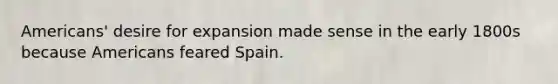 Americans' desire for expansion made sense in the early 1800s because Americans feared Spain.