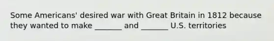 Some Americans' desired war with Great Britain in 1812 because they wanted to make _______ and _______ U.S. territories