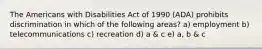 The Americans with Disabilities Act of 1990 (ADA) prohibits discrimination in which of the following areas? a) employment b) telecommunications c) recreation d) a & c e) a, b & c