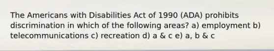 The Americans with Disabilities Act of 1990 (ADA) prohibits discrimination in which of the following areas? a) employment b) telecommunications c) recreation d) a & c e) a, b & c