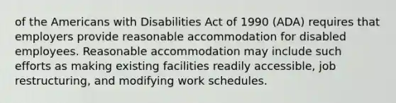 of the Americans with Disabilities Act of 1990 (ADA) requires that employers provide reasonable accommodation for disabled employees. Reasonable accommodation may include such efforts as making existing facilities readily accessible, job restructuring, and modifying work schedules.