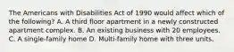 The Americans with Disabilities Act of 1990 would affect which of the following? A. A third floor apartment in a newly constructed apartment complex. B. An existing business with 20 employees. C. A single-family home D. Multi-family home with three units.