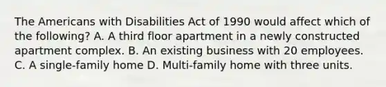 The Americans with Disabilities Act of 1990 would affect which of the following? A. A third floor apartment in a newly constructed apartment complex. B. An existing business with 20 employees. C. A single-family home D. Multi-family home with three units.