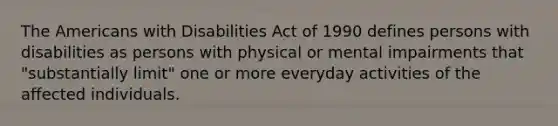 The Americans with Disabilities Act of 1990 defines persons with disabilities as persons with physical or mental impairments that "substantially limit" one or more everyday activities of the affected individuals.