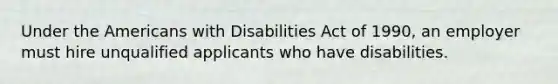 Under <a href='https://www.questionai.com/knowledge/keiVE7hxWY-the-american' class='anchor-knowledge'>the american</a>s with Disabilities Act of 1990, an employer must hire unqualified applicants who have disabilities.