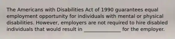 The Americans with Disabilities Act of 1990 guarantees equal employment opportunity for individuals with mental or physical disabilities. However, employers are not required to hire disabled individuals that would result in _______________ for the employer.