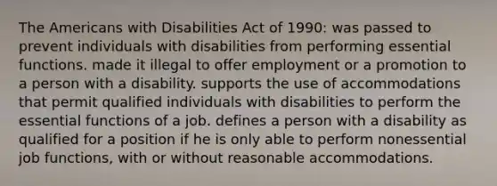 The Americans with Disabilities Act of 1990: was passed to prevent individuals with disabilities from performing essential functions. made it illegal to offer employment or a promotion to a person with a disability. supports the use of accommodations that permit qualified individuals with disabilities to perform the essential functions of a job. defines a person with a disability as qualified for a position if he is only able to perform nonessential job functions, with or without reasonable accommodations.