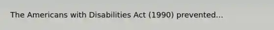 The Americans with Disabilities Act (1990) prevented...