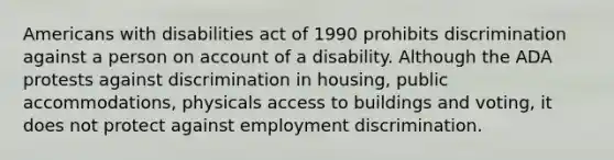 Americans with disabilities act of 1990 prohibits discrimination against a person on account of a disability. Although the ADA protests against discrimination in housing, public accommodations, physicals access to buildings and voting, it does not protect against employment discrimination.