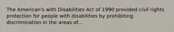 The American's with Disabilities Act of 1990 provided civil rights protection for people with disabilities by prohibiting discrimination in the areas of...