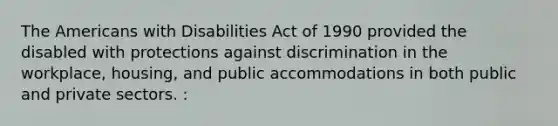 The Americans with Disabilities Act of 1990 provided the disabled with protections against discrimination in the workplace, housing, and public accommodations in both public and private sectors. :