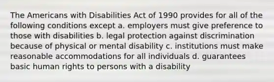 The Americans with Disabilities Act of 1990 provides for all of the following conditions except a. employers must give preference to those with disabilities b. legal protection against discrimination because of physical or mental disability c. institutions must make reasonable accommodations for all individuals d. guarantees basic human rights to persons with a disability