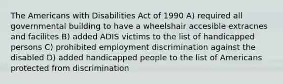 The Americans with Disabilities Act of 1990 A) required all governmental building to have a wheelshair accesible extracnes and facilites B) added ADIS victims to the list of handicapped persons C) prohibited employment discrimination against the disabled D) added handicapped people to the list of Americans protected from discrimination