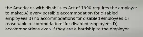 the Americans with disabilities Act of 1990 requires the employer to make: A) every possible accommodation for disabled employees B) no accommodations for disabled employees C) reasonable accommodations for disabled employees D) accommodations even if they are a hardship to the employer