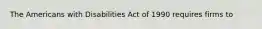 The Americans with Disabilities Act of 1990 requires firms to