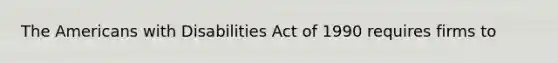 The Americans with Disabilities Act of 1990 requires firms to