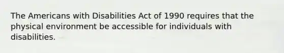 The Americans with Disabilities Act of 1990 requires that the physical environment be accessible for individuals with disabilities.