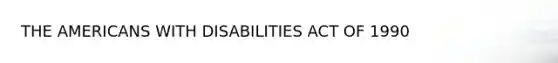 THE AMERICANS WITH DISABILITIES ACT OF 1990