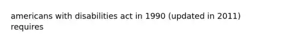 americans with disabilities act in 1990 (updated in 2011) requires