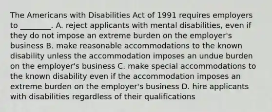 The Americans with Disabilities Act of 1991 requires employers to ________. A. reject applicants with mental disabilities, even if they do not impose an extreme burden on the employer's business B. make reasonable accommodations to the known disability unless the accommodation imposes an undue burden on the employer's business C. make special accommodations to the known disability even if the accommodation imposes an extreme burden on the employer's business D. hire applicants with disabilities regardless of their qualifications