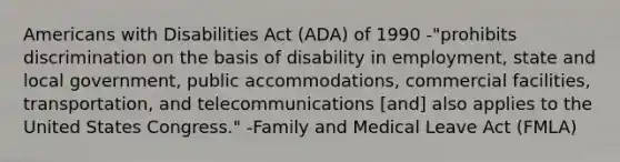 Americans with Disabilities Act (ADA) of 1990 -"prohibits discrimination on the basis of disability in employment, state and local government, public accommodations, commercial facilities, transportation, and telecommunications [and] also applies to the United States Congress." -Family and Medical Leave Act (FMLA)