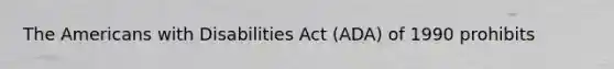 The Americans with Disabilities Act (ADA) of 1990 prohibits