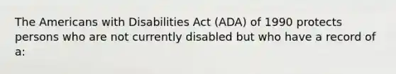 The Americans with Disabilities Act (ADA) of 1990 protects persons who are not currently disabled but who have a record of a: