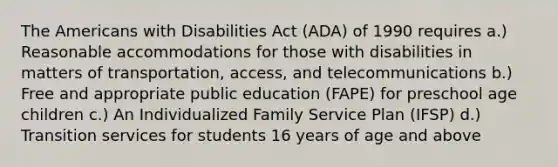 The Americans with Disabilities Act (ADA) of 1990 requires a.) Reasonable accommodations for those with disabilities in matters of transportation, access, and telecommunications b.) Free and appropriate public education (FAPE) for preschool age children c.) An Individualized Family Service Plan (IFSP) d.) Transition services for students 16 years of age and above